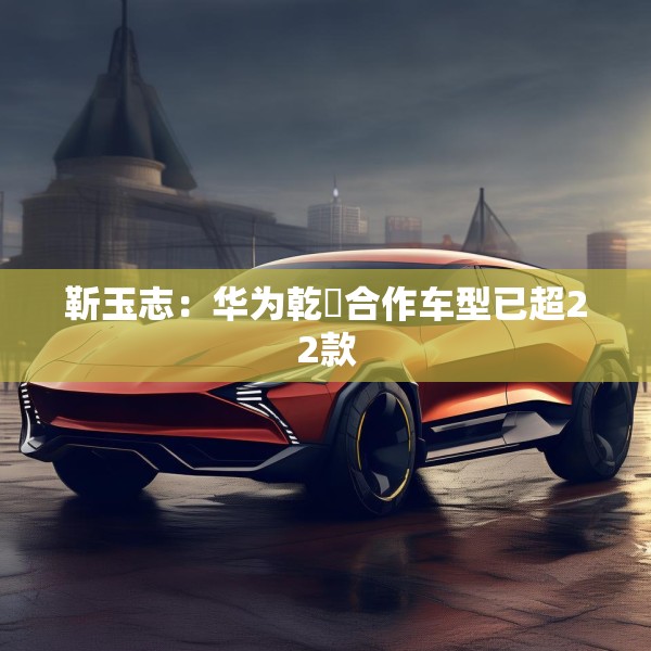 靳玉志：华为乾崑合作车型已超22款