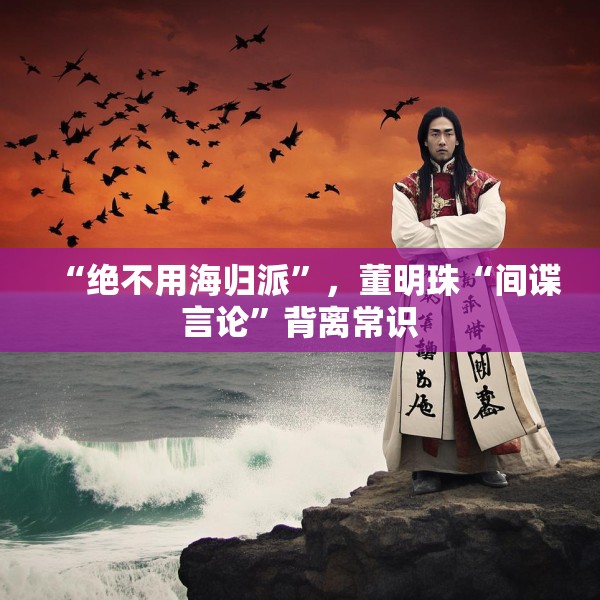 “绝不用海归派”，董明珠“间谍言论”背离常识