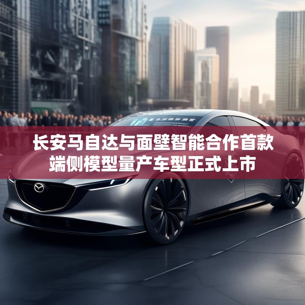 长安马自达与面壁智能合作首款端侧模型量产车型正式上市