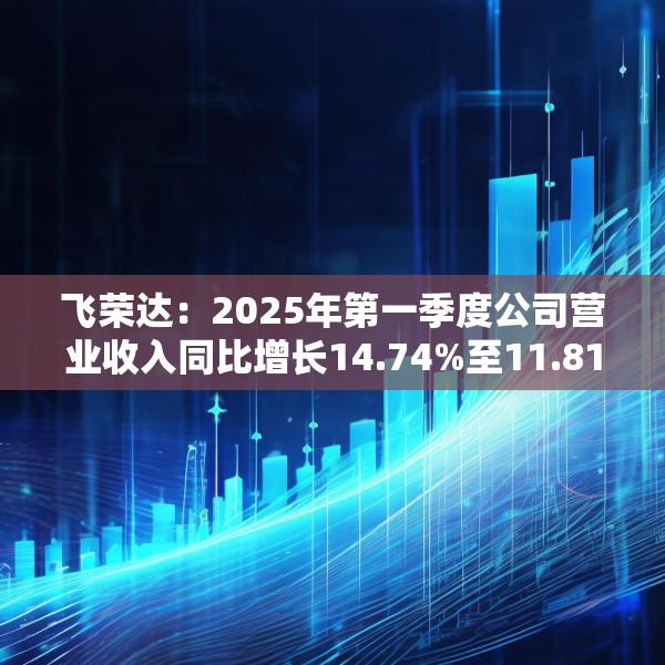 飞荣达：2025年第一季度公司营业收入同比增长14.74%至11.81亿元