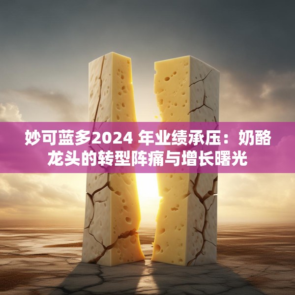 妙可蓝多2024 年业绩承压：奶酪龙头的转型阵痛与增长曙光