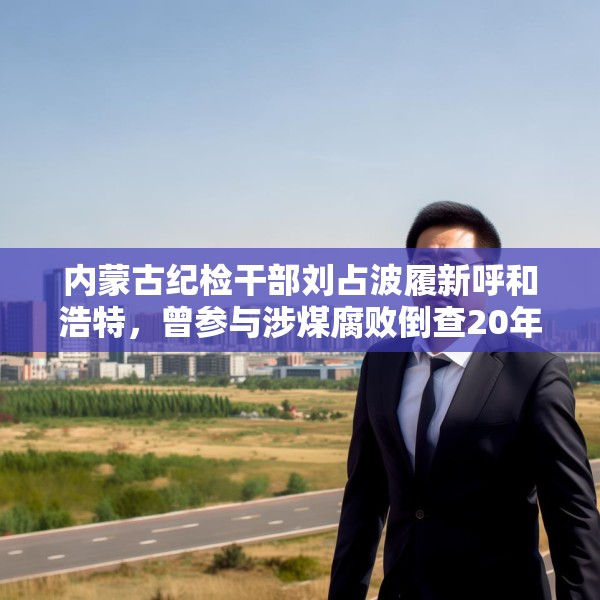 内蒙古纪检干部刘占波履新呼和浩特，曾参与涉煤腐败倒查20年工作