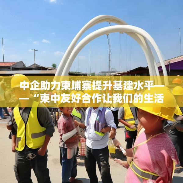 中企助力柬埔寨提升基建水平——“柬中友好合作让我们的生活不断改善”