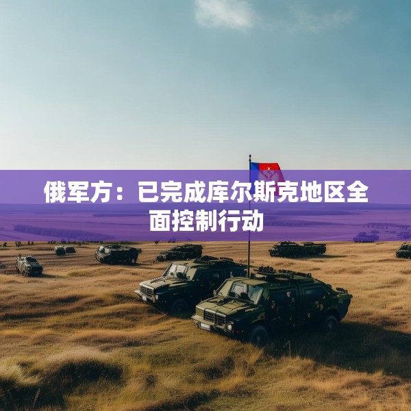 俄军方：已完成库尔斯克地区全面控制行动