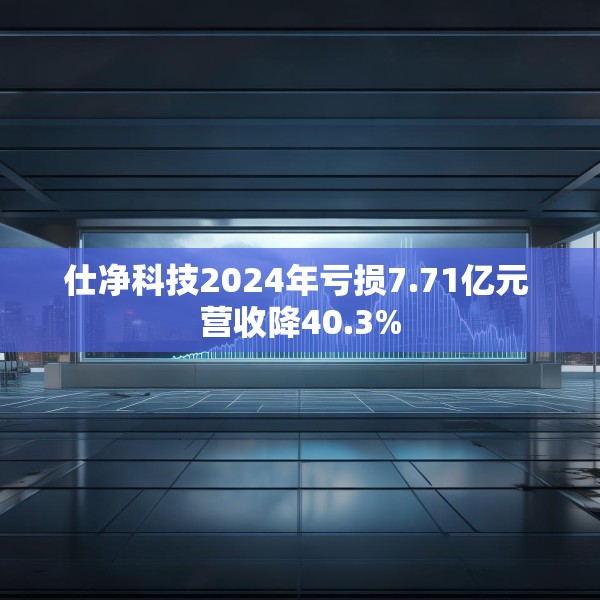 仕净科技2024年亏损7.71亿元 营收降40.3%
