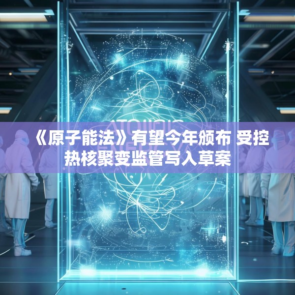 《原子能法》有望今年颁布 受控热核聚变监管写入草案