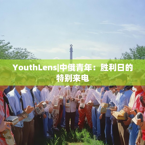 YouthLens|中俄青年：胜利日的特别来电