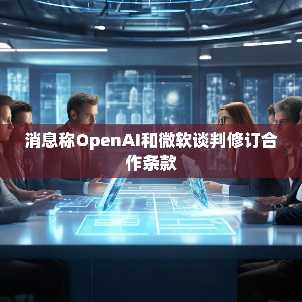 消息称OpenAI和微软谈判修订合作条款