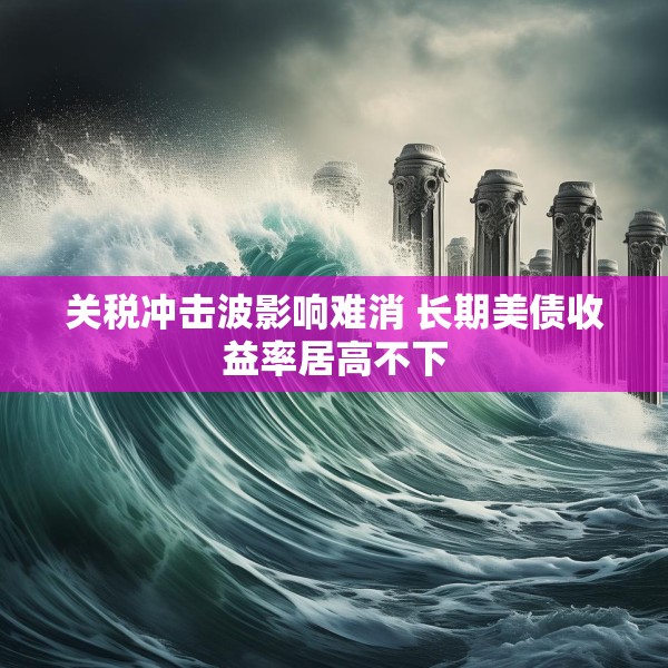 关税冲击波影响难消 长期美债收益率居高不下