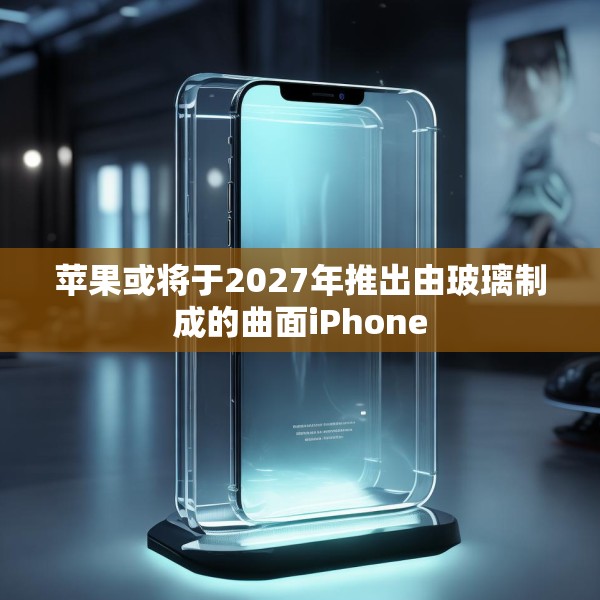 苹果或将于2027年推出由玻璃制成的曲面iPhone