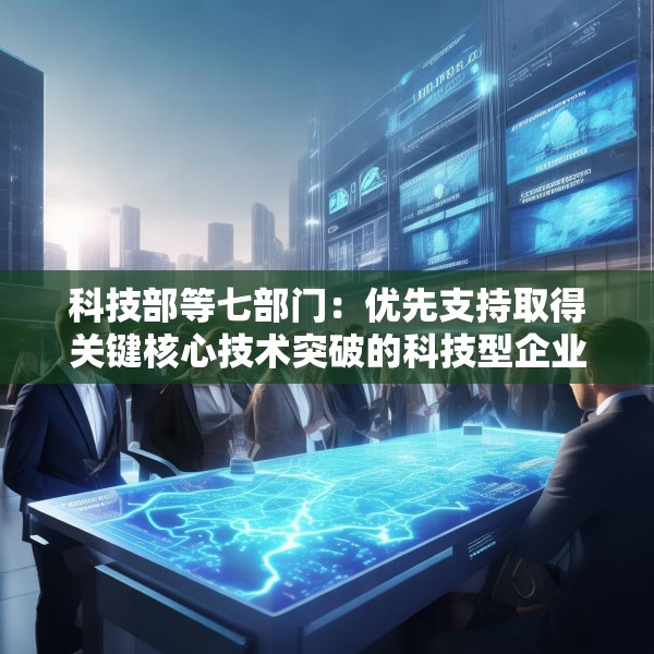 科技部等七部门：优先支持取得关键核心技术突破的科技型企业上市融资