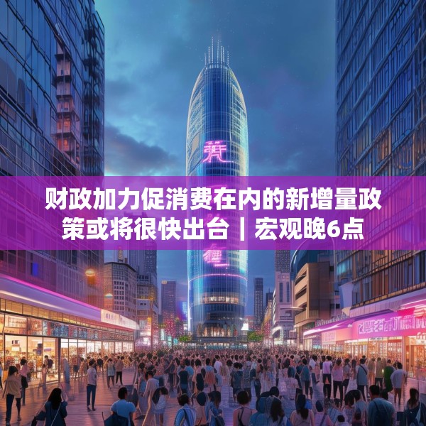 财政加力促消费在内的新增量政策或将很快出台｜宏观晚6点