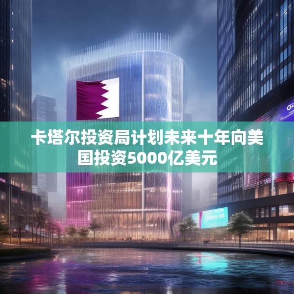 卡塔尔投资局计划未来十年向美国投资5000亿美元