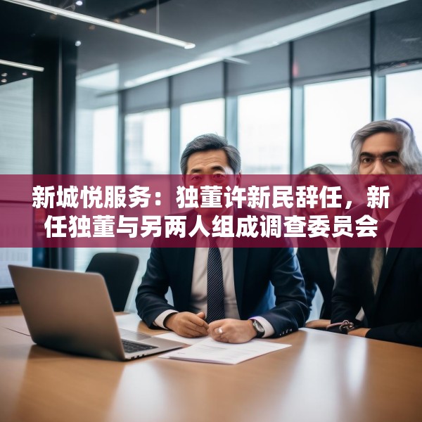 新城悦服务：独董许新民辞任，新任独董与另两人组成调查委员会将调查与关联方资金往来