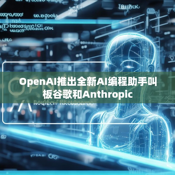 OpenAI推出全新AI编程助手叫板谷歌和Anthropic