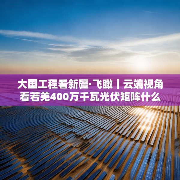 大国工程看新疆·飞瞰丨云端视角看若羌400万千瓦光伏矩阵什么样