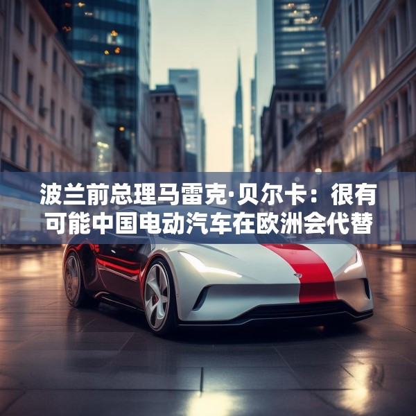 波兰前总理马雷克·贝尔卡：很有可能中国电动汽车在欧洲会代替特斯拉