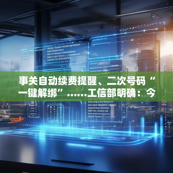事关自动续费提醒、二次号码“一键解绑”……工信部明确：今年将重点解决