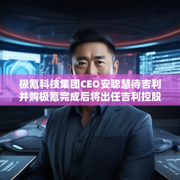 极氪科技集团CEO安聪慧待吉利并购极氪完成后将出任吉利控股集团CEO