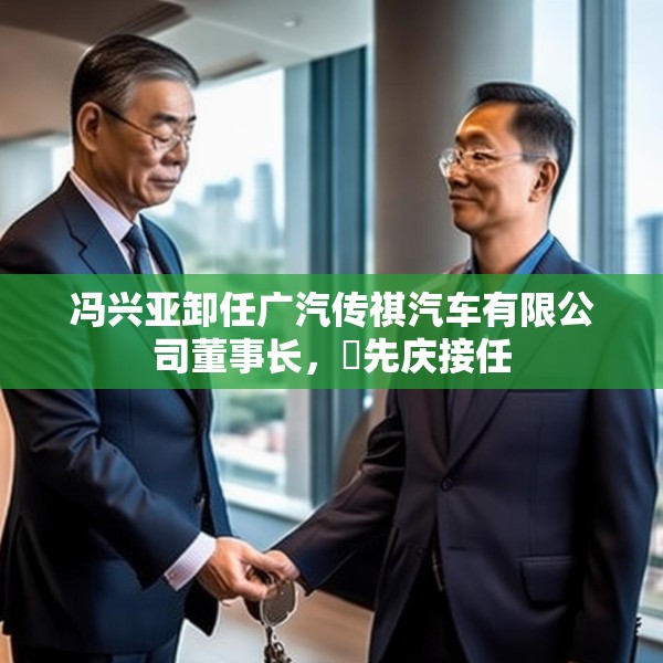 冯兴亚卸任广汽传祺汽车有限公司董事长，閤先庆接任