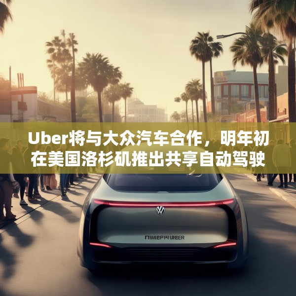 Uber将与大众汽车合作，明年初在美国洛杉矶推出共享自动驾驶服务
