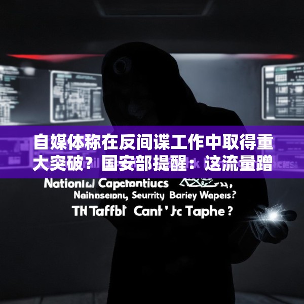 自媒体称在反间谍工作中取得重大突破？国安部提醒：这流量蹭不得