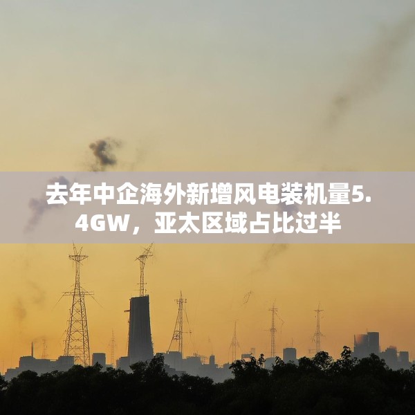 去年中企海外新增风电装机量5.4GW，亚太区域占比过半