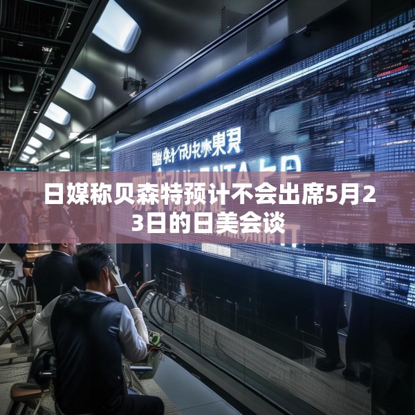 日媒称贝森特预计不会出席5月23日的日美会谈