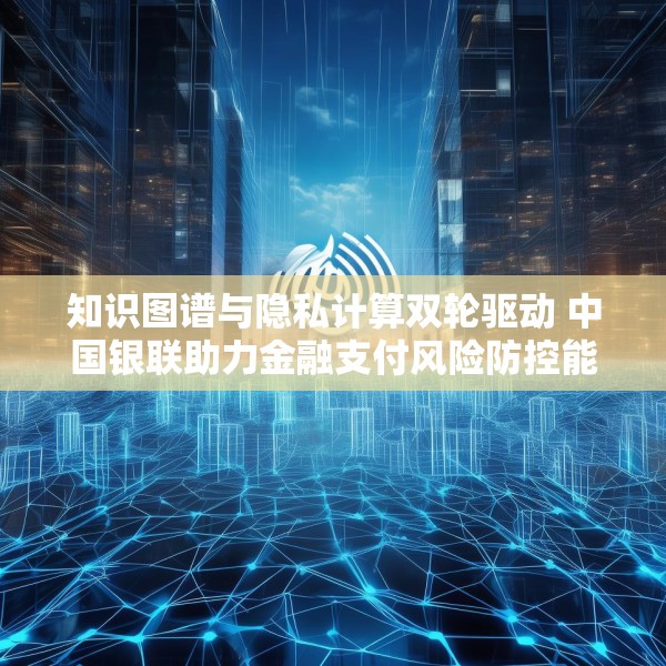 知识图谱与隐私计算双轮驱动 中国银联助力金融支付风险防控能力升级