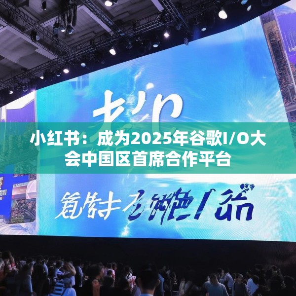 小红书：成为2025年谷歌I/O大会中国区首席合作平台