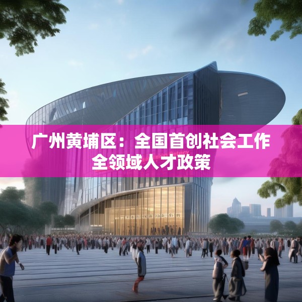 广州黄埔区：全国首创社会工作全领域人才政策
