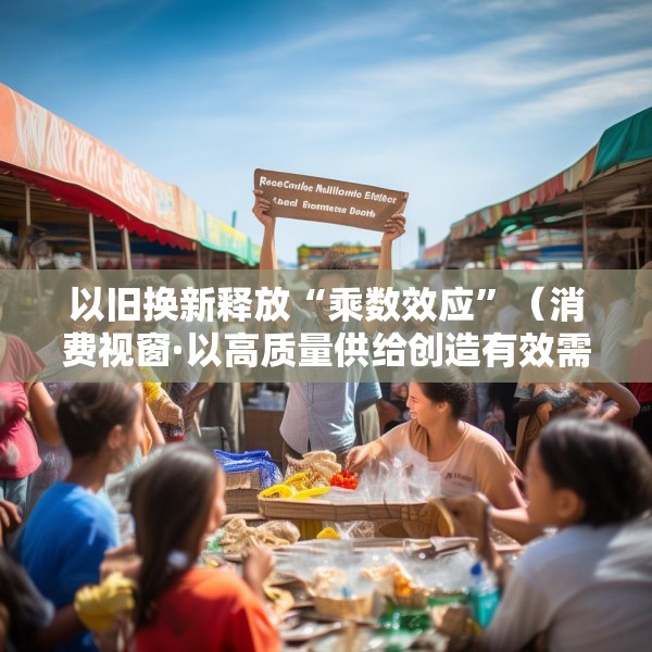 以旧换新释放“乘数效应”（消费视窗·以高质量供给创造有效需求）