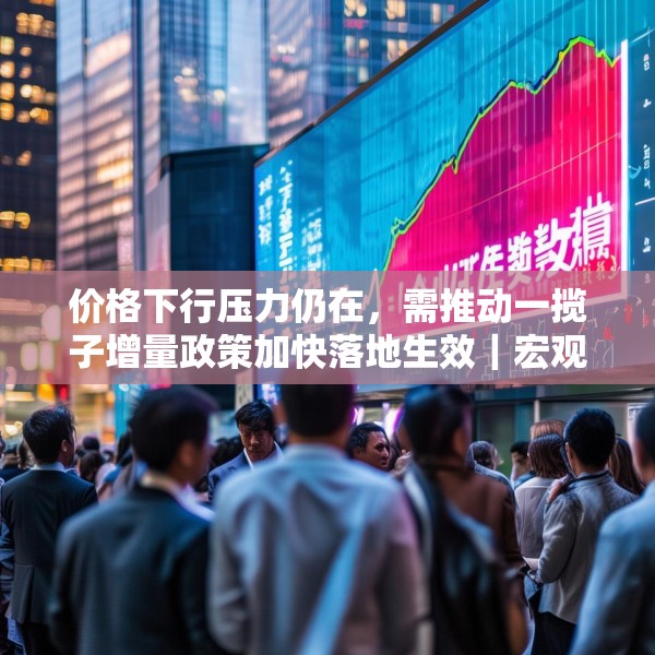 价格下行压力仍在，需推动一揽子增量政策加快落地生效｜宏观晚6点