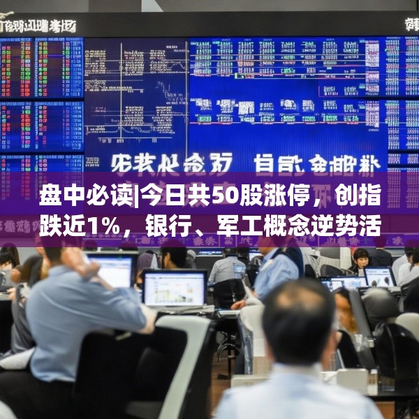 盘中必读|今日共50股涨停，创指跌近1%，银行、军工概念逆势活跃