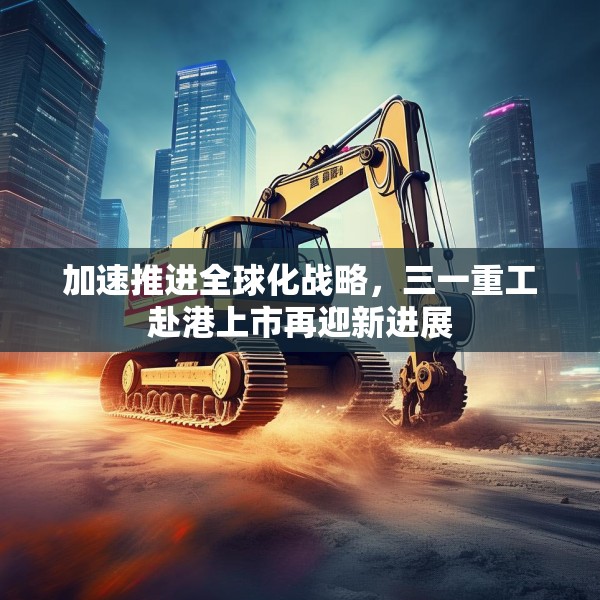 加速推进全球化战略，三一重工赴港上市再迎新进展