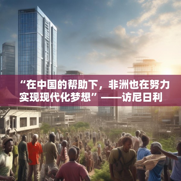 “在中国的帮助下，非洲也在努力实现现代化梦想”——访尼日利亚尼中全面战略伙伴关系总干事特格贝