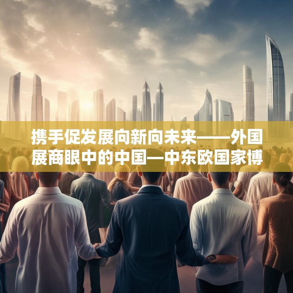 携手促发展向新向未来——外国展商眼中的中国—中东欧国家博览会