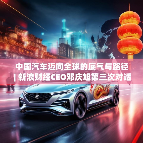 中国汽车迈向全球的底气与路径 | 新浪财经CEO邓庆旭第三次对话长城汽车董事长魏建军