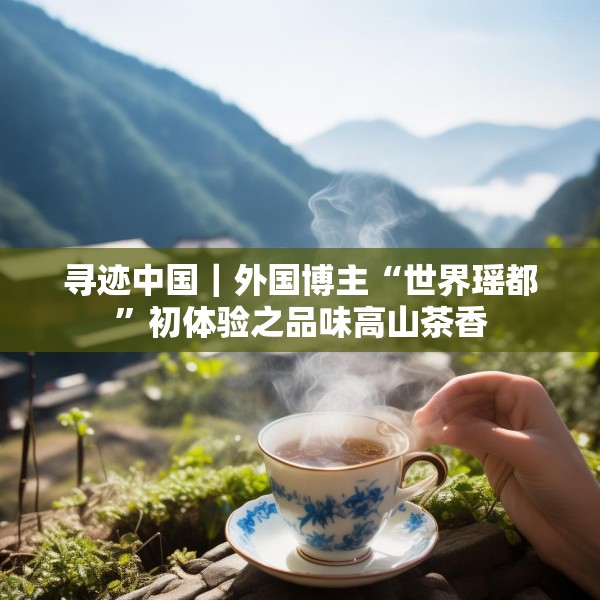 寻迹中国｜外国博主“世界瑶都”初体验之品味高山茶香