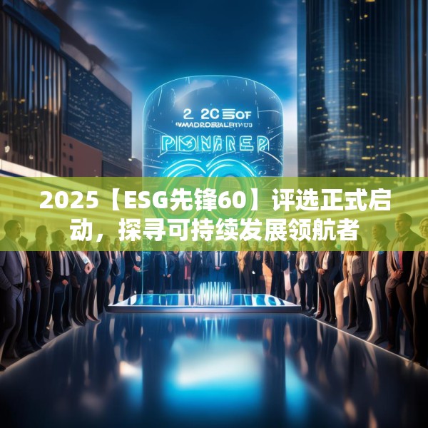 2025【ESG先锋60】评选正式启动，探寻可持续发展领航者