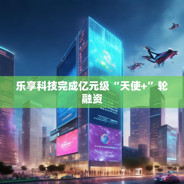 乐享科技完成亿元级“天使+”轮融资