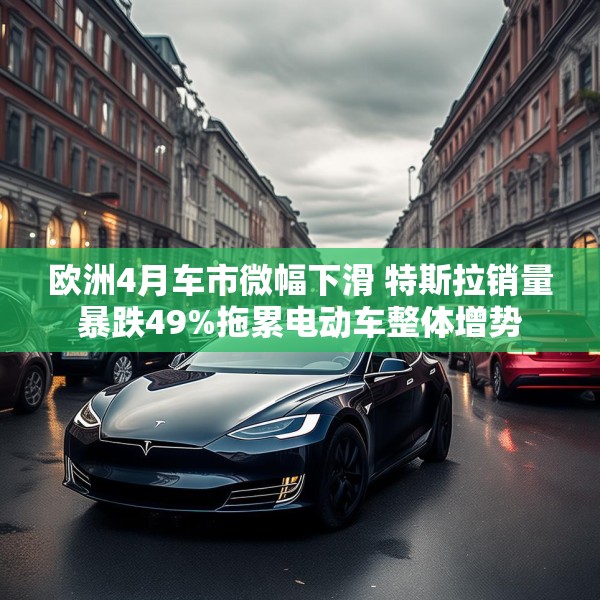 欧洲4月车市微幅下滑 特斯拉销量暴跌49%拖累电动车整体增势