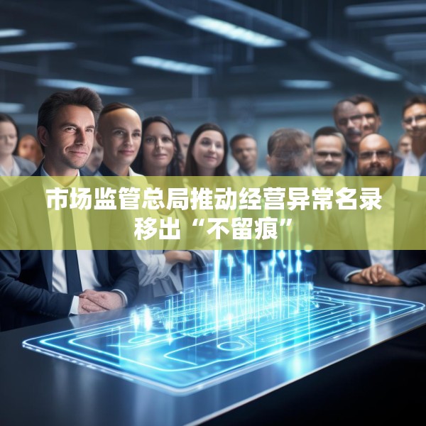 市场监管总局推动经营异常名录移出“不留痕”