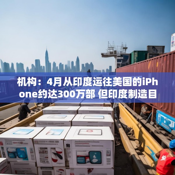 机构：4月从印度运往美国的iPhone约达300万部 但印度制造目前无法满足全部需求