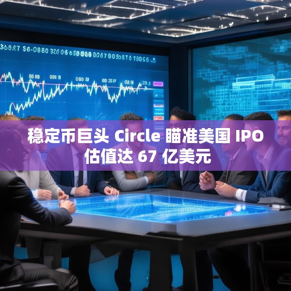 稳定币巨头 Circle 瞄准美国 IPO 估值达 67 亿美元