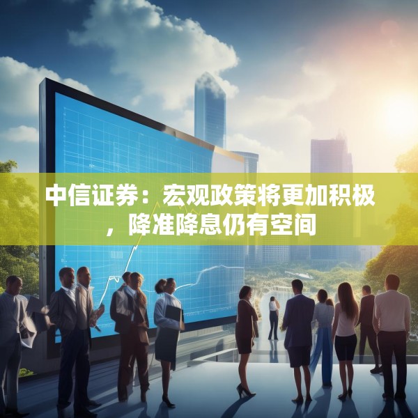 中信证券：宏观政策将更加积极，降准降息仍有空间