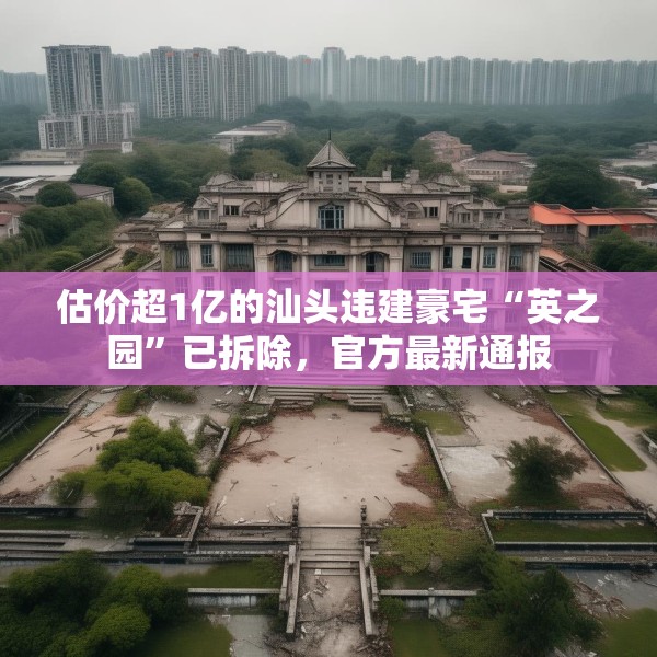 估价超1亿的汕头违建豪宅“英之园”已拆除，官方最新通报