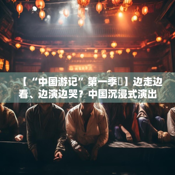 【“中国游记”第一季㉜】边走边看、边演边哭？中国沉浸式演出把看剧的老外整不会了！