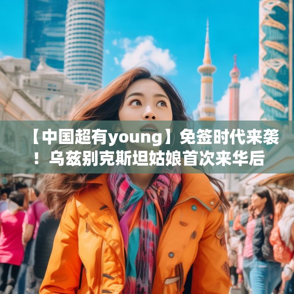 【中国超有young】免签时代来袭！乌兹别克斯坦姑娘首次来华后竟想定居