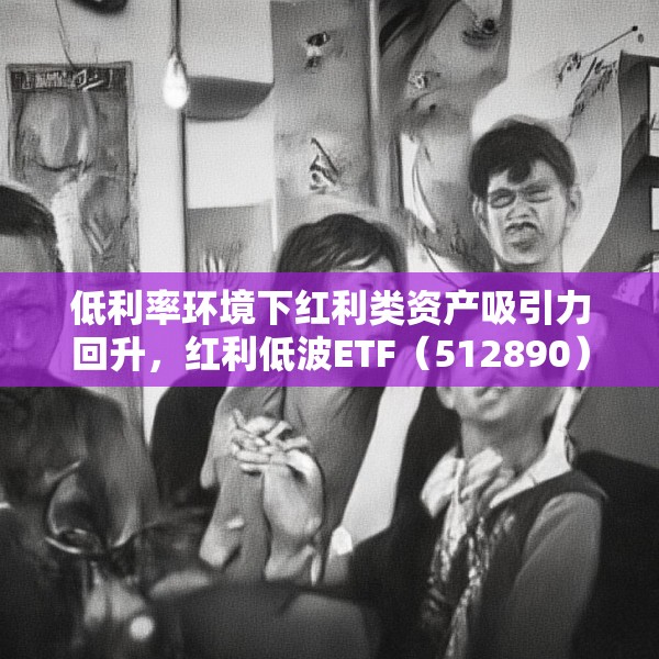 低利率环境下红利类资产吸引力回升，红利低波ETF（512890）最新规模突破165亿元